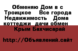 Обменяю Дом в с.Троицкое  - Все города Недвижимость » Дома, коттеджи, дачи обмен   . Крым,Бахчисарай